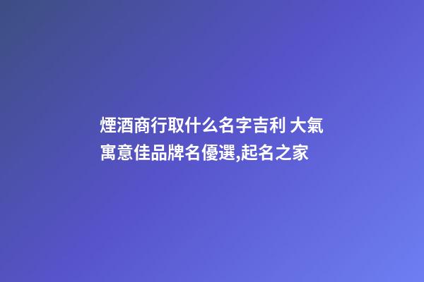煙酒商行取什么名字吉利 大氣寓意佳品牌名優選,起名之家-第1張-商標起名-玄機派